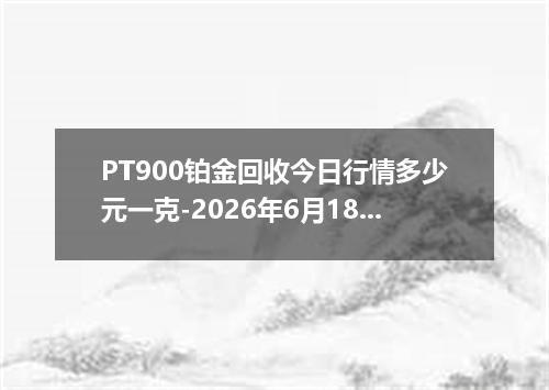 PT900铂金回收今日行情多少元一克-2026年6月18日