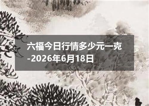 六福今日行情多少元一克-2026年6月18日