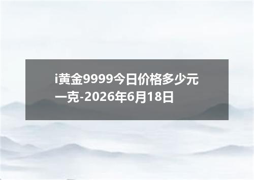 i黄金9999今日价格多少元一克-2026年6月18日