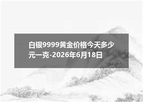 白银9999黄金价格今天多少元一克-2026年6月18日
