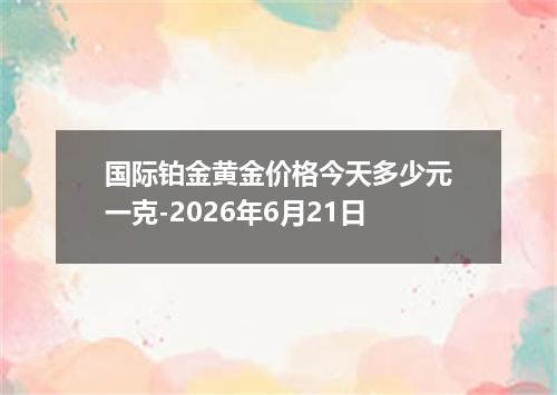国际铂金黄金价格今天多少元一克-2026年6月21日
