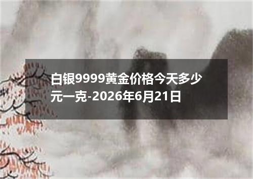 白银9999黄金价格今天多少元一克-2026年6月21日