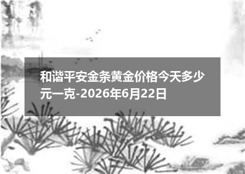 和谐平安金条黄金价格今天多少元一克-2026年6月22日