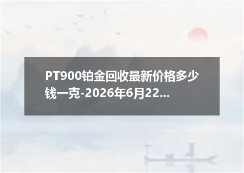 PT900铂金回收最新价格多少钱一克-2026年6月22日