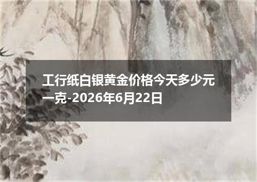 工行纸白银黄金价格今天多少元一克-2026年6月22日