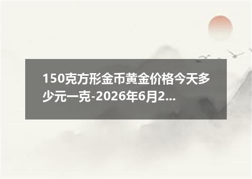 150克方形金币黄金价格今天多少元一克-2026年6月22日