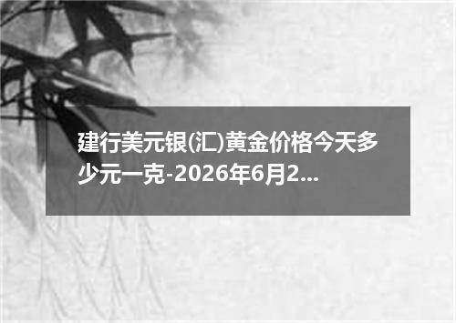建行美元银(汇)黄金价格今天多少元一克-2026年6月23日