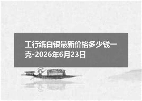 工行纸白银最新价格多少钱一克-2026年6月23日