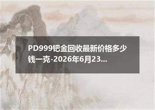 PD999钯金回收最新价格多少钱一克-2026年6月23日