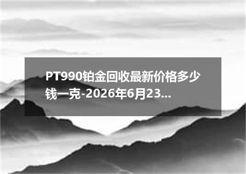 PT990铂金回收最新价格多少钱一克-2026年6月23日