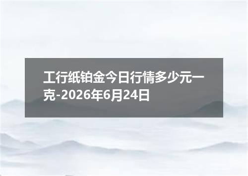 工行纸铂金今日行情多少元一克-2026年6月24日