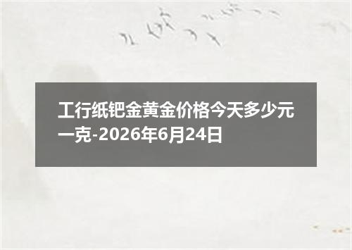 工行纸钯金黄金价格今天多少元一克-2026年6月24日