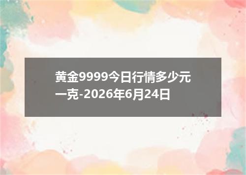 黄金9999今日行情多少元一克-2026年6月24日