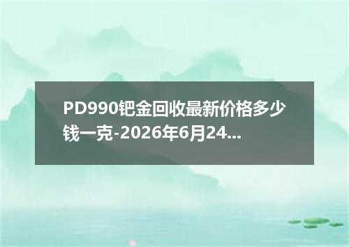 PD990钯金回收最新价格多少钱一克-2026年6月24日