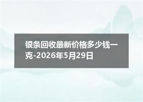 银条回收最新价格多少钱一克-2026年5月29日