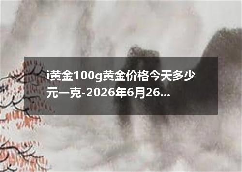i黄金100g黄金价格今天多少元一克-2026年6月26日