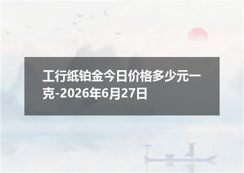 工行纸铂金今日价格多少元一克-2026年6月27日