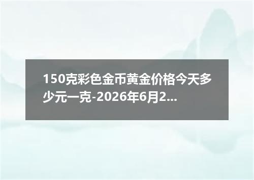 150克彩色金币黄金价格今天多少元一克-2026年6月27日