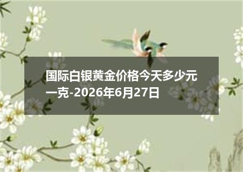 国际白银黄金价格今天多少元一克-2026年6月27日