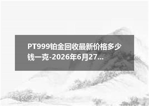 PT999铂金回收最新价格多少钱一克-2026年6月27日