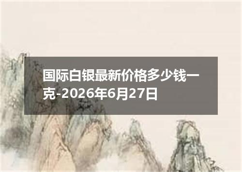 国际白银最新价格多少钱一克-2026年6月27日