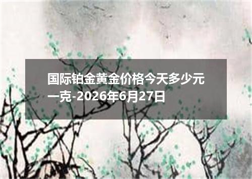 国际铂金黄金价格今天多少元一克-2026年6月27日