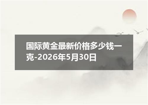 国际黄金最新价格多少钱一克-2026年5月30日