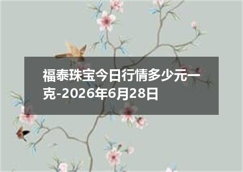 福泰珠宝今日行情多少元一克-2026年6月28日