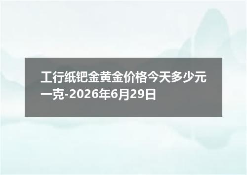 工行纸钯金黄金价格今天多少元一克-2026年6月29日