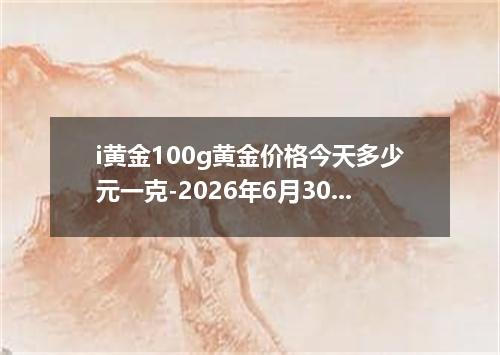i黄金100g黄金价格今天多少元一克-2026年6月30日