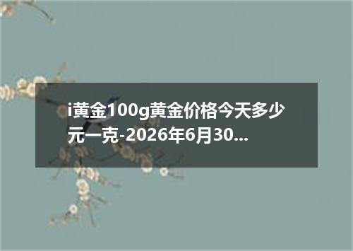 i黄金100g黄金价格今天多少元一克-2026年6月30日
