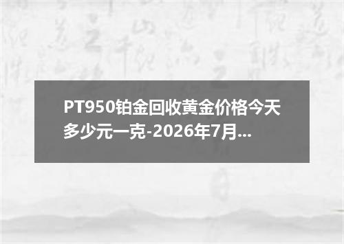 PT950铂金回收黄金价格今天多少元一克-2026年7月1日
