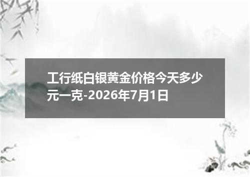 工行纸白银黄金价格今天多少元一克-2026年7月1日