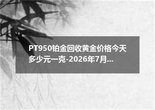 PT950铂金回收黄金价格今天多少元一克-2026年7月2日