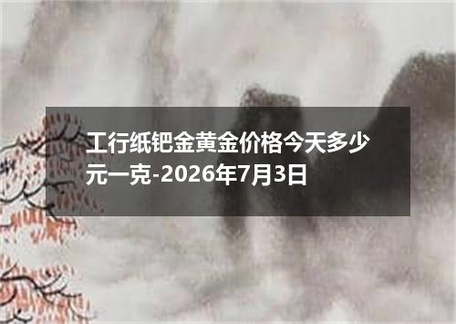 工行纸钯金黄金价格今天多少元一克-2026年7月3日