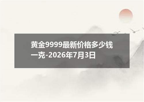 黄金9999最新价格多少钱一克-2026年7月3日