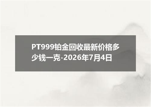 PT999铂金回收最新价格多少钱一克-2026年7月4日