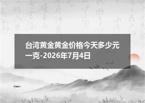 台湾黄金黄金价格今天多少元一克-2026年7月4日