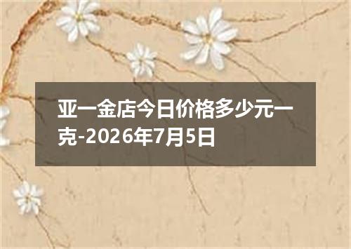 亚一金店今日价格多少元一克-2026年7月5日