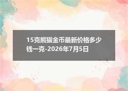 15克熊猫金币最新价格多少钱一克-2026年7月5日