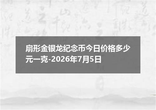 扇形金银龙纪念币今日价格多少元一克-2026年7月5日