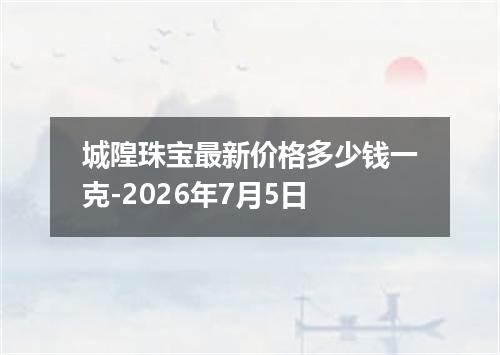 城隍珠宝最新价格多少钱一克-2026年7月5日