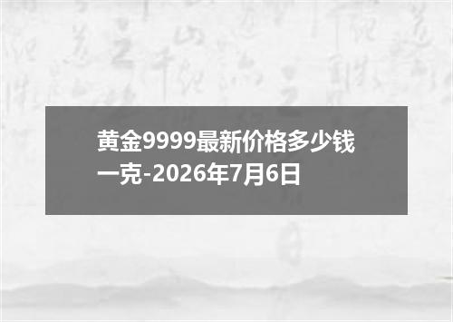 黄金9999最新价格多少钱一克-2026年7月6日