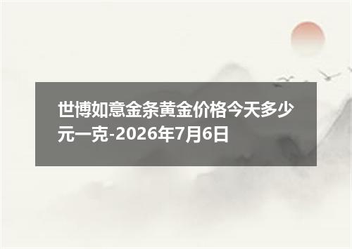 世博如意金条黄金价格今天多少元一克-2026年7月6日