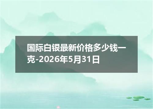 国际白银最新价格多少钱一克-2026年5月31日