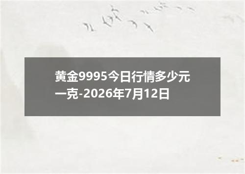 黄金9995今日行情多少元一克-2026年7月12日