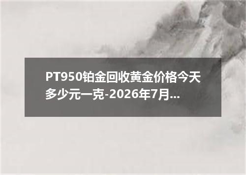 PT950铂金回收黄金价格今天多少元一克-2026年7月13日