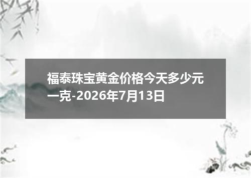 福泰珠宝黄金价格今天多少元一克-2026年7月13日