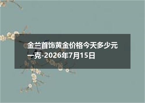 金兰首饰黄金价格今天多少元一克-2026年7月15日