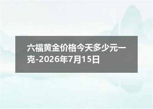 六福黄金价格今天多少元一克-2026年7月15日